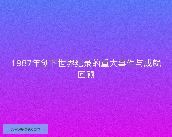 1987年创下世界纪录的重大事件与成就回顾