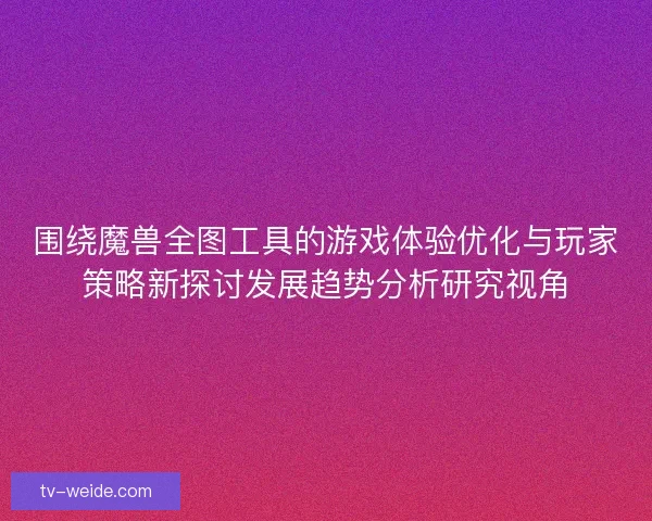 围绕魔兽全图工具的游戏体验优化与玩家策略新探讨发展趋势分析研究视角