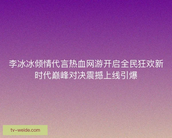 李冰冰倾情代言热血网游开启全民狂欢新时代巅峰对决震撼上线引爆