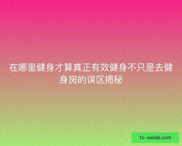 在哪里健身才算真正有效健身不只是去健身房的误区揭秘