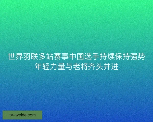 世界羽联多站赛事中国选手持续保持强势年轻力量与老将齐头并进