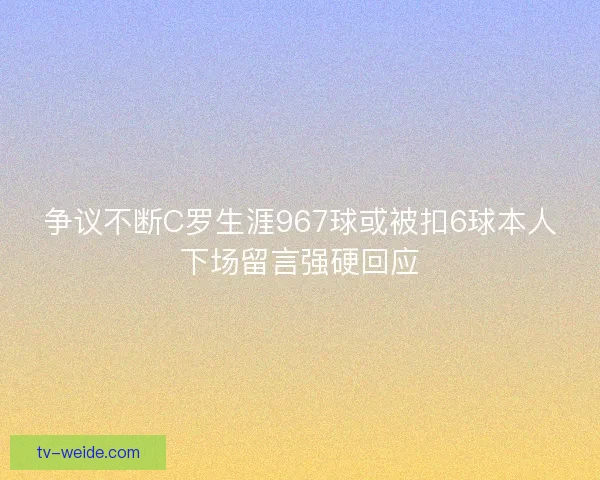 争议不断C罗生涯967球或被扣6球本人下场留言强硬回应