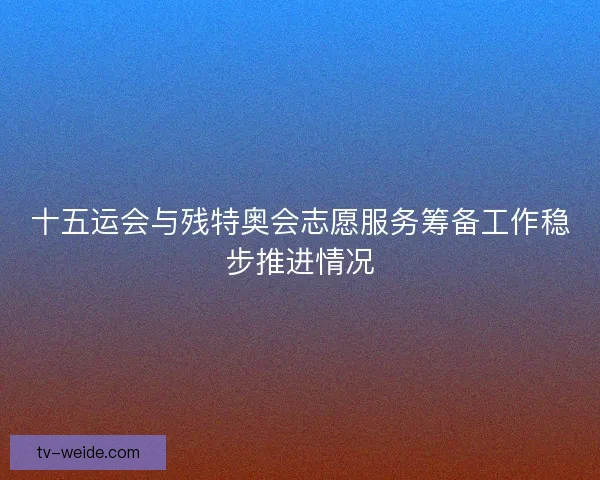 十五运会与残特奥会志愿服务筹备工作稳步推进情况